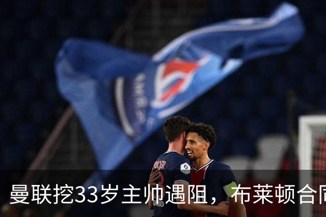 曼联挖33岁主帅遇阻,布莱顿合同锁到2029年